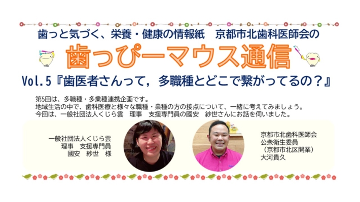 京都市北歯科医師会が発行する広報誌です。歯っぴーマウス通信5号　一般社団法人　くじら雲　國安紗世さん　大河歯科医院　大河貴久先生　京都府歯科衛生士会　川畑弘美歯科衛生士　障がい者歯科　自閉スペクトラム症　歯科受け入れ